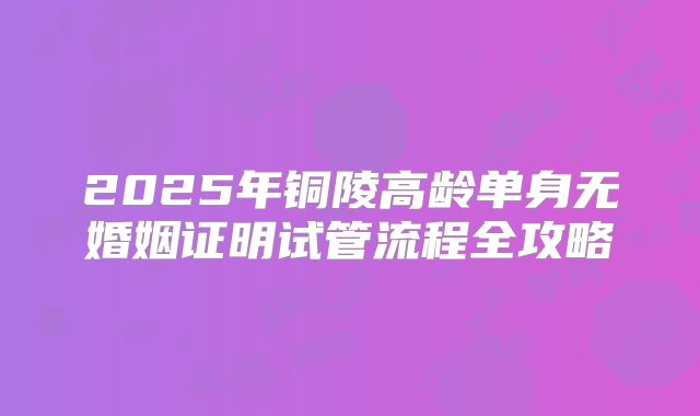 2025年铜陵高龄单身无婚姻证明试管流程全攻略