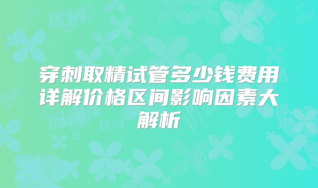 穿刺取精试管多少钱费用详解价格区间影响因素大解析