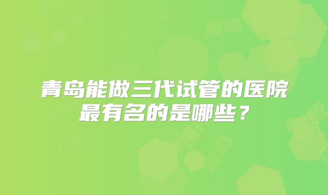 青岛能做三代试管的医院最有名的是哪些?