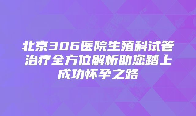 北京306医院生殖科试管治疗全方位解析助您踏上成功怀孕之路
