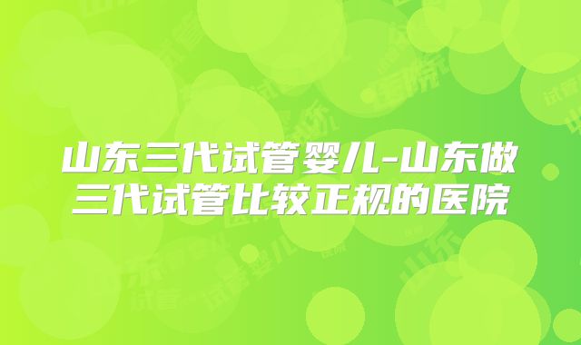 山东三代试管婴儿-山东做三代试管比较正规的医院
