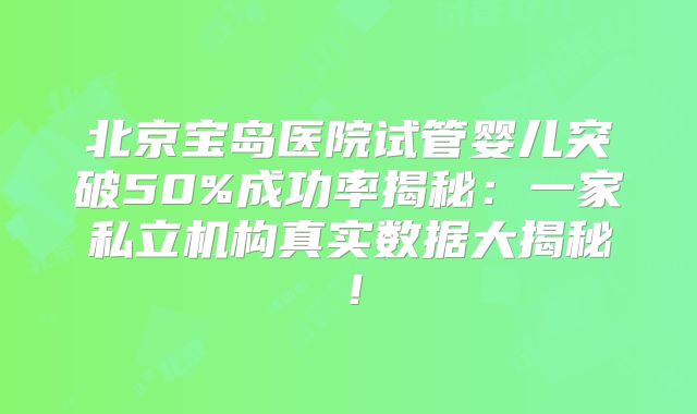 北京宝岛医院试管婴儿突破50%成功率揭秘:一家私立机构真实数据大揭秘!