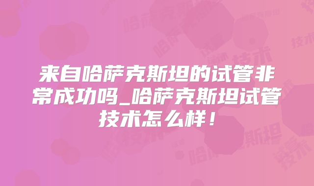 来自哈萨克斯坦的试管非常成功吗_哈萨克斯坦试管技术怎么样!