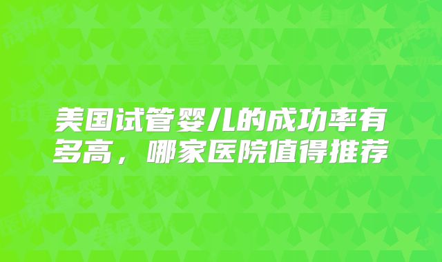 美国试管婴儿的成功率有多高,哪家医院值得推荐