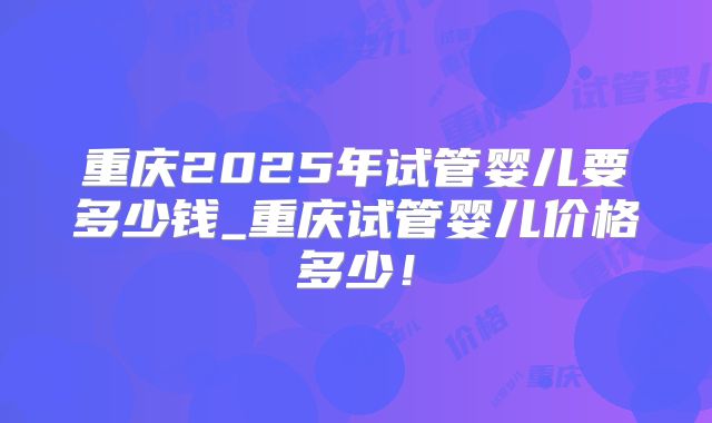 重庆2025年试管婴儿要多少钱_重庆试管婴儿价格多少！