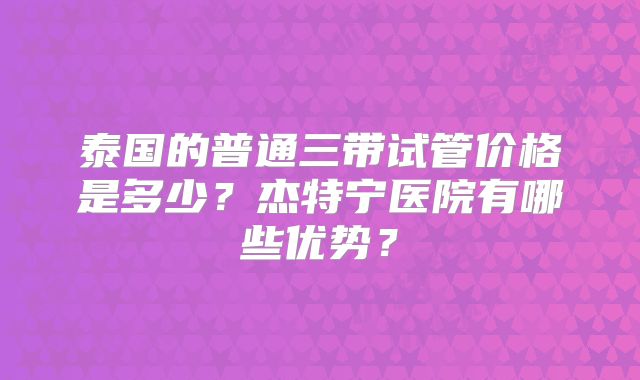 泰国的普通三带试管价格是多少?杰特宁医院有哪些优势?