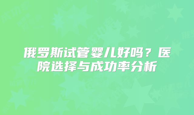 俄罗斯试管婴儿好吗？医院选择与成功率分析