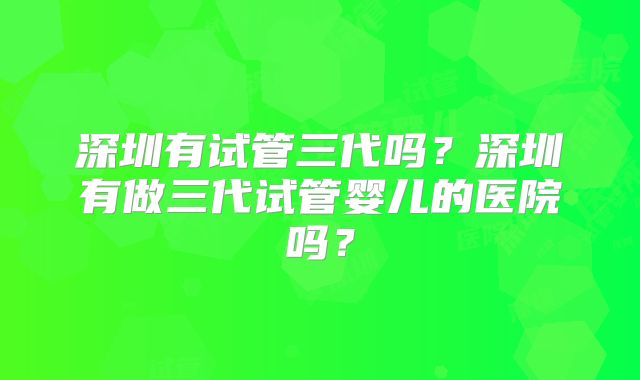 深圳有试管三代吗？深圳有做三代试管婴儿的医院吗？