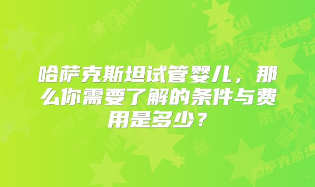 哈萨克斯坦试管婴儿,那么你需要了解的条件与费用是多少?