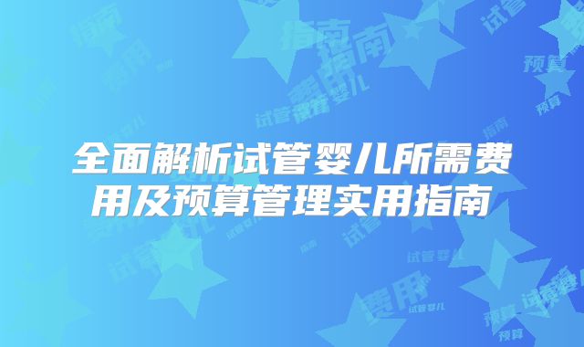 全面解析试管婴儿所需费用及预算管理实用指南