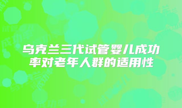 乌克兰三代试管婴儿成功率对老年人群的适用性