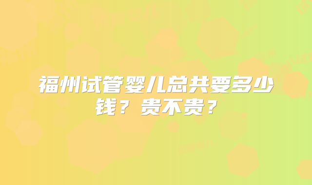 福州试管婴儿总共要多少钱?贵不贵?
