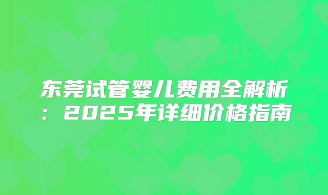 东莞试管婴儿费用全解析:2025年详细价格指南