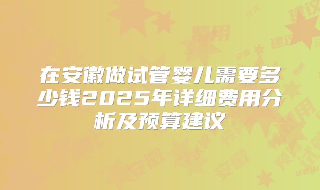 在安徽做试管婴儿需要多少钱2025年详细费用分析及预算建议
