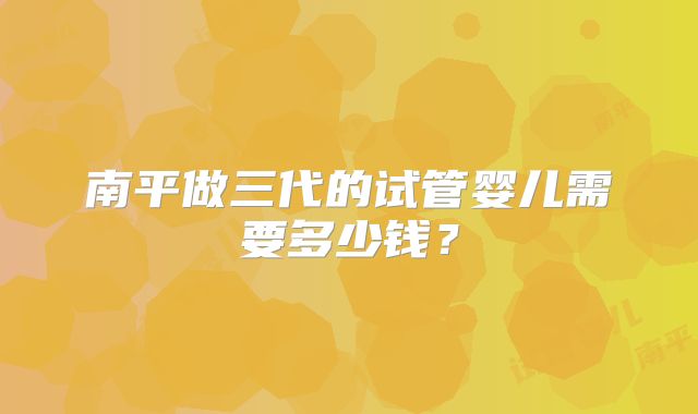 南平做三代的试管婴儿需要多少钱？