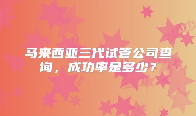 马来西亚三代试管公司查询,成功率是多少?