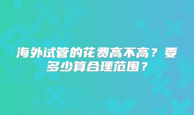 海外试管的花费高不高？要多少算合理范围？