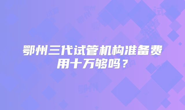鄂州三代试管机构准备费用十万够吗?