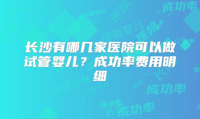 长沙有哪几家医院可以做试管婴儿？成功率费用明细