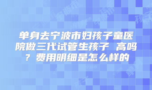 单身去宁波市妇孩子童医院做三代试管生孩子 高吗？费用明细是怎么样的