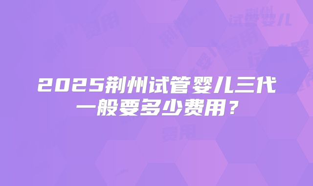 2025荆州试管婴儿三代一般要多少费用？