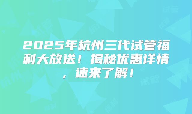 2025年杭州三代试管福利大放送！揭秘优惠详情，速来了解！