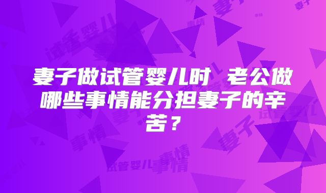 妻子做试管婴儿时 老公做哪些事情能分担妻子的辛苦？