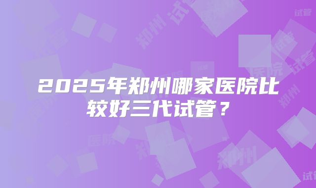 2025年郑州哪家医院比较好三代试管?