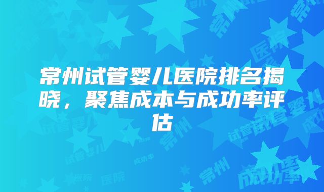 常州试管婴儿医院排名揭晓,聚焦成本与成功率评估