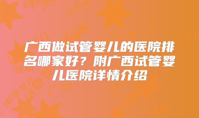 广西做试管婴儿的医院排名哪家好?附广西试管婴儿医院详情介绍