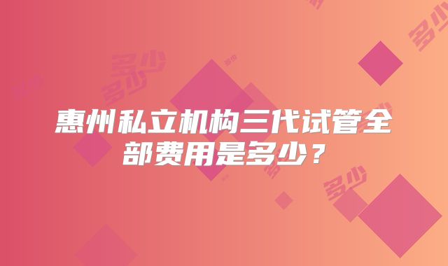 惠州私立机构三代试管全部费用是多少？