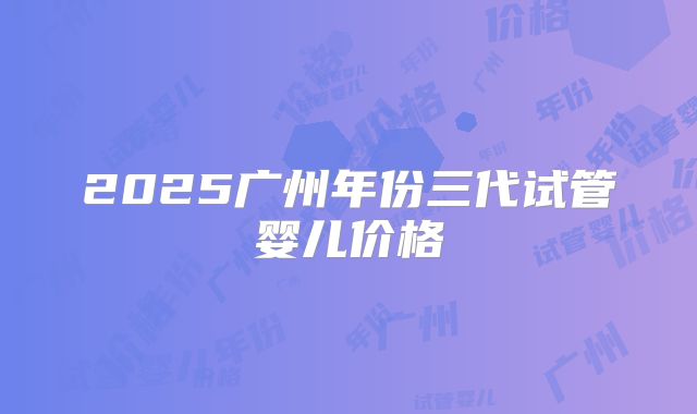 2025广州年份三代试管婴儿价格