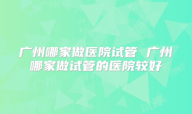 广州哪家做医院试管 广州哪家做试管的医院较好