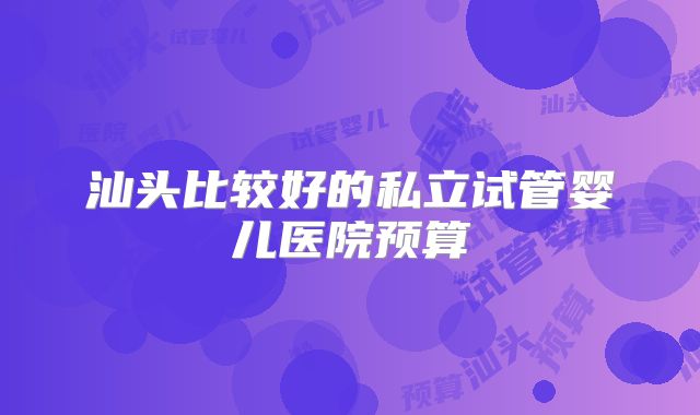 汕头比较好的私立试管婴儿医院预算