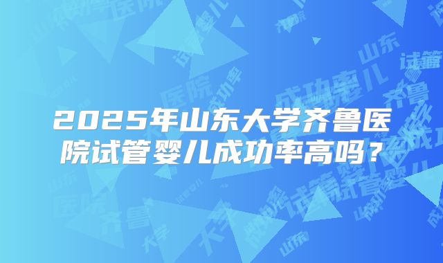 2025年山东大学齐鲁医院试管婴儿成功率高吗?