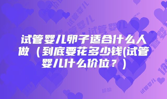 试管婴儿卵子适合什么人做(到底要花多少钱(试管婴儿什么价位?)