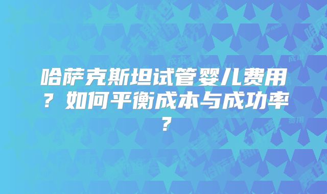 哈萨克斯坦试管婴儿费用?如何平衡成本与成功率?