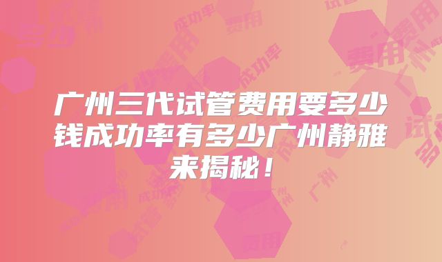 广州三代试管费用要多少钱成功率有多少广州静雅来揭秘!