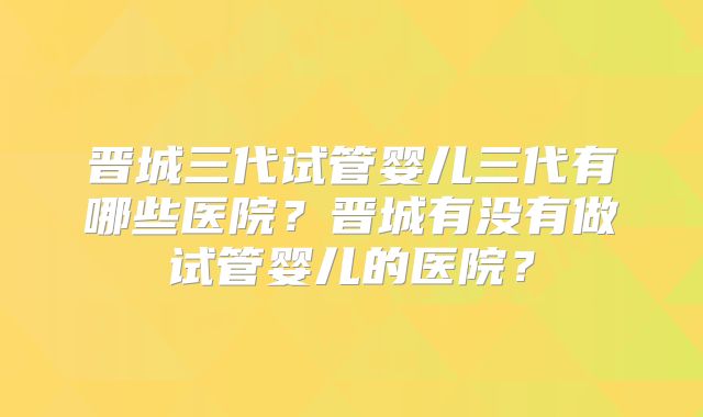 晋城三代试管婴儿三代有哪些医院?晋城有没有做试管婴儿的医院?