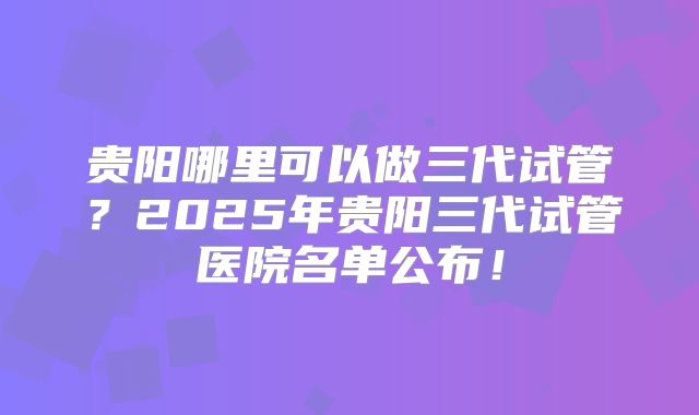 贵阳哪里可以做三代试管?2025年贵阳三代试管医院名单公布!