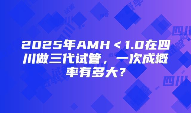 2025年AMH<1.0在四川做三代试管,一次成概率有多大?