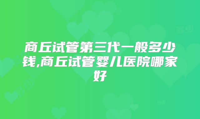 商丘试管第三代一般多少钱,商丘试管婴儿医院哪家好