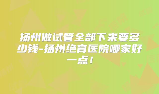 扬州做试管全部下来要多少钱-扬州绝育医院哪家好一点!