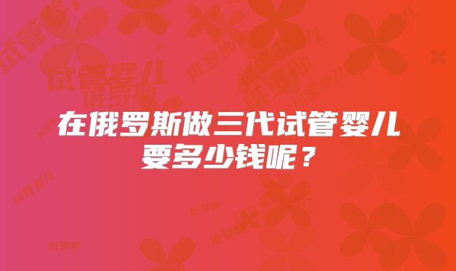 在俄罗斯做三代试管婴儿要多少钱呢?