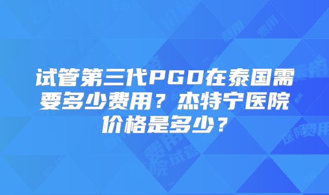 试管第三代PGD在泰国需要多少费用?杰特宁医院价格是多少?