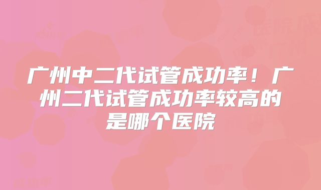 广州中二代试管成功率!广州二代试管成功率较高的是哪个医院
