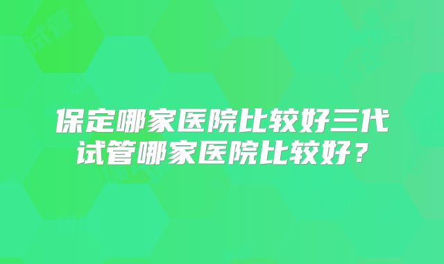 保定哪家医院比较好三代试管哪家医院比较好？