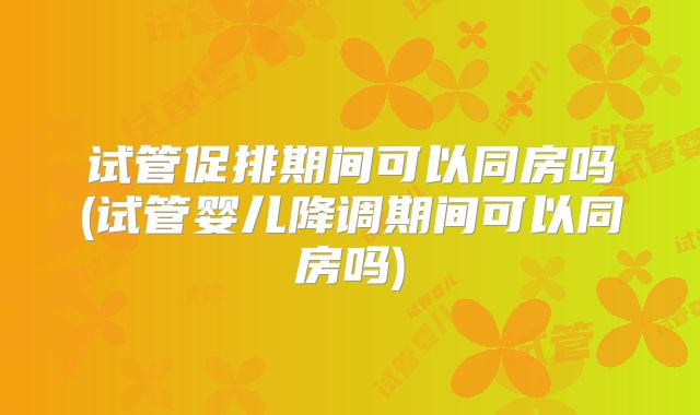 试管促排期间可以同房吗(试管婴儿降调期间可以同房吗)