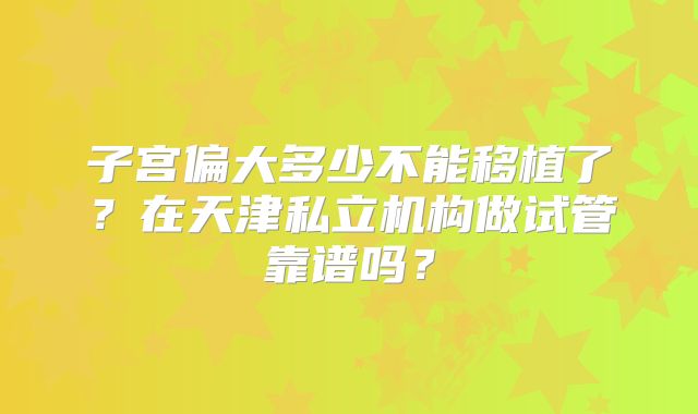 子宫偏大多少不能移植了?在天津私立机构做试管靠谱吗?