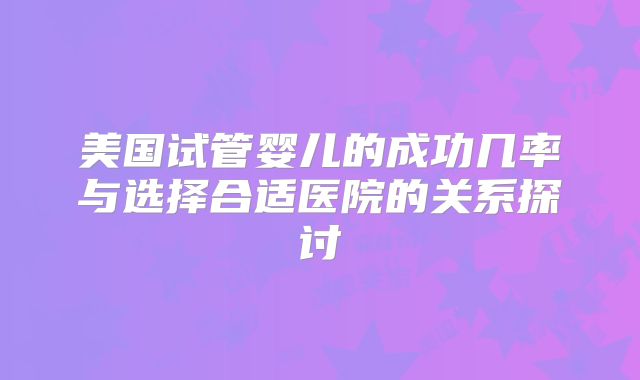 美国试管婴儿的成功几率与选择合适医院的关系探讨